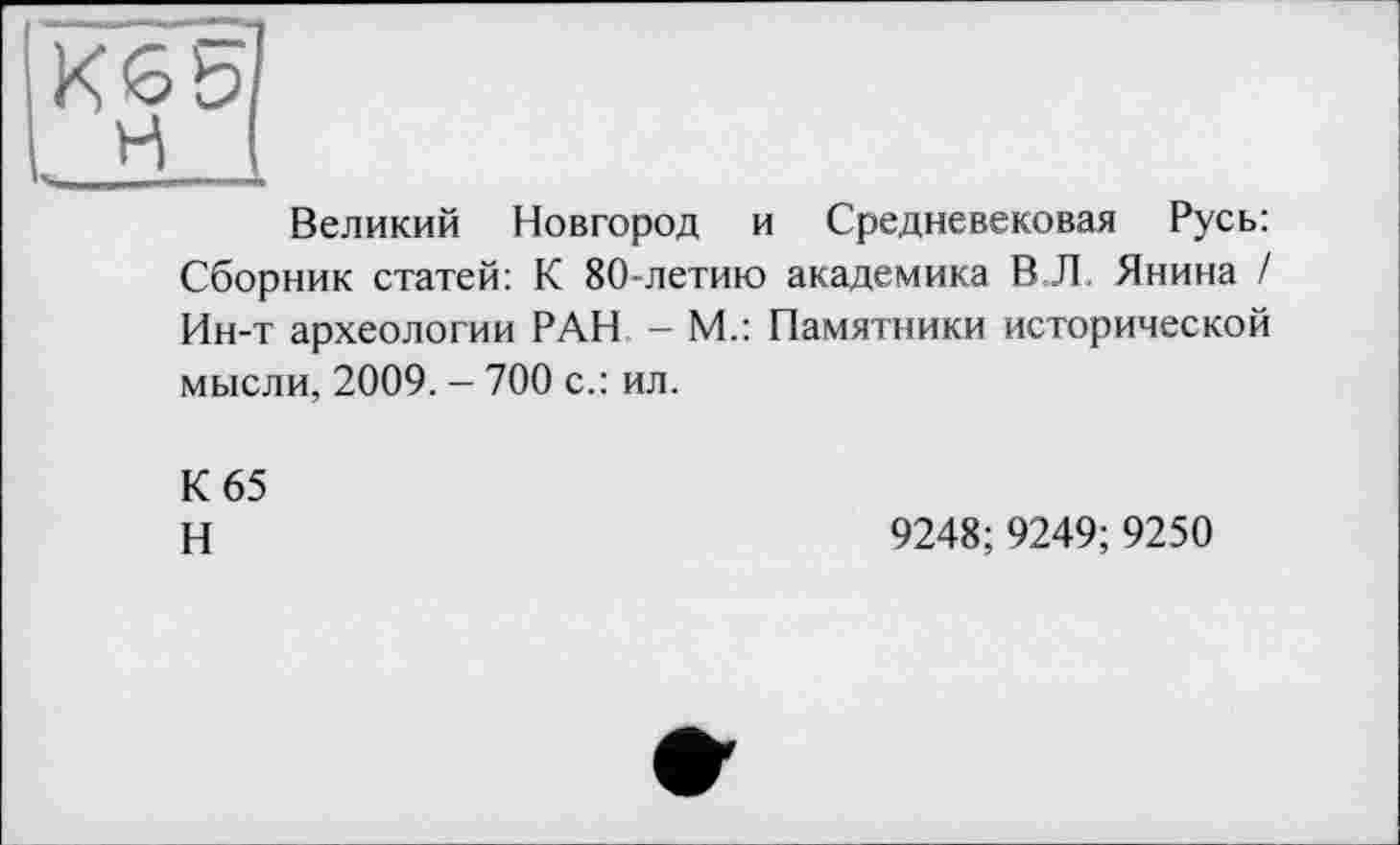 ﻿К65 н
Великий Новгород и Средневековая Русь: Сборник статей: К 80-летию академика В Л. Янина / Ин-т археологии РАН - М.: Памятники исторической мысли, 2009. - 700 с.: ил.
К 65
H
9248; 9249;9250